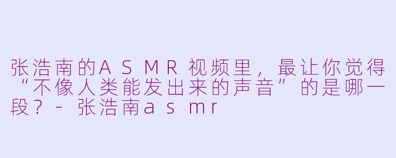 张浩南的ASMR视频里，最让你觉得“不像人类能发出来的声音”的是哪一段？-张浩南asmr