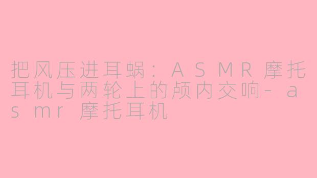 把风压进耳蜗:ASMR摩托耳机与两轮上的颅内交响-asmr摩托耳机