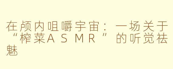 在颅内咀嚼宇宙:一场关于“榨菜ASMR”的听觉祛魅