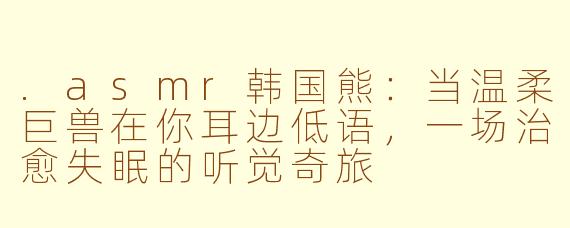 .asmr韩国熊:当温柔巨兽在你耳边低语,一场治愈失眠的听觉奇旅