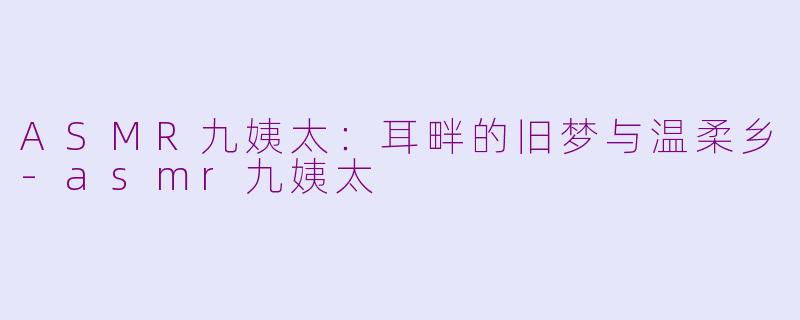 ASMR九姨太:耳畔的旧梦与温柔乡-asmr九姨太