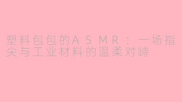 塑料包包的ASMR:一场指尖与工业材料的温柔对峙