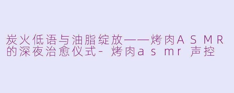 炭火低语与油脂绽放——烤肉ASMR的深夜治愈仪式-烤肉asmr声控