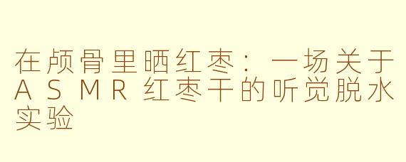 在颅骨里晒红枣：一场关于ASMR红枣干的听觉脱水实验