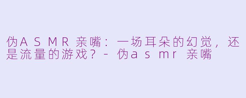 伪ASMR亲嘴:一场耳朵的幻觉,还是流量的游戏?-伪asmr亲嘴