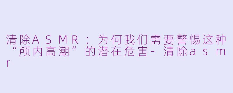 清除ASMR:为何我们需要警惕这种“颅内高潮”的潜在危害-清除asmr