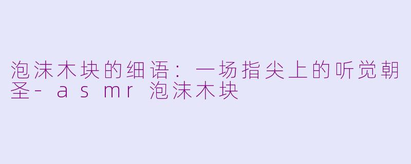 泡沫木块的细语:一场指尖上的听觉朝圣-asmr泡沫木块