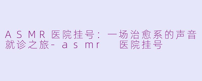 ASMR医院挂号:一场治愈系的声音就诊之旅-asmr 医院挂号