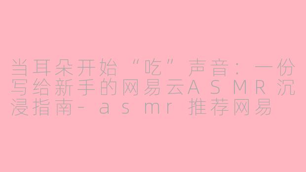 当耳朵开始“吃”声音:一份写给新手的网易云ASMR沉浸指南-asmr推荐网易