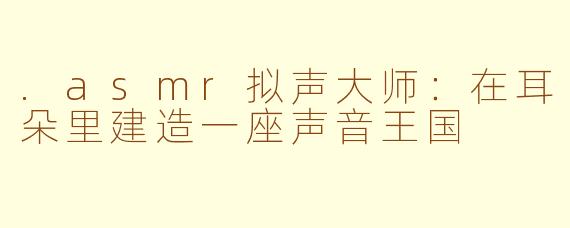 .asmr拟声大师:在耳朵里建造一座声音王国