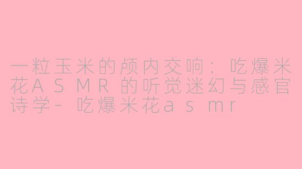 一粒玉米的颅内交响：吃爆米花ASMR的听觉迷幻与感官诗学-吃爆米花asmr