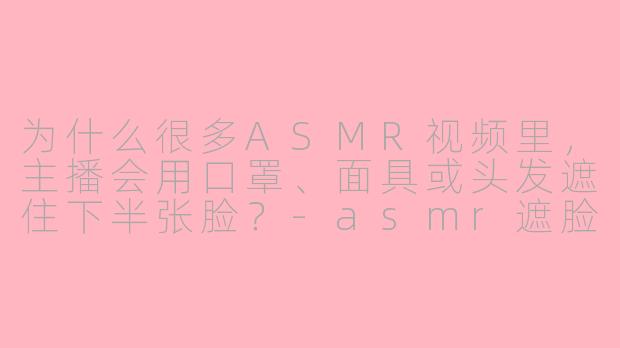 为什么很多ASMR视频里,主播会用口罩、面具或头发遮住下半张脸?-asmr遮脸