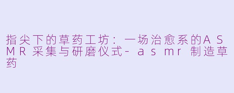 指尖下的草药工坊:一场治愈系的ASMR采集与研磨仪式-asmr制造草药