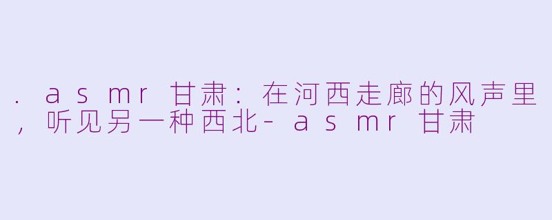 .asmr甘肃:在河西走廊的风声里,听见另一种西北-asmr甘肃