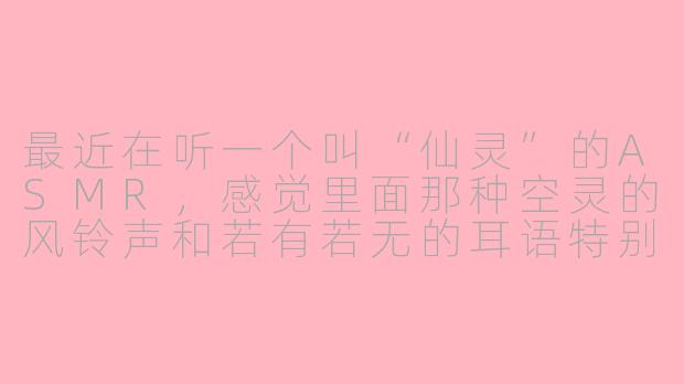 最近在听一个叫“仙灵”的ASMR，感觉里面那种空灵的风铃声和若有若无的耳语特别治愈，这个主题通常适合什么时候听？
