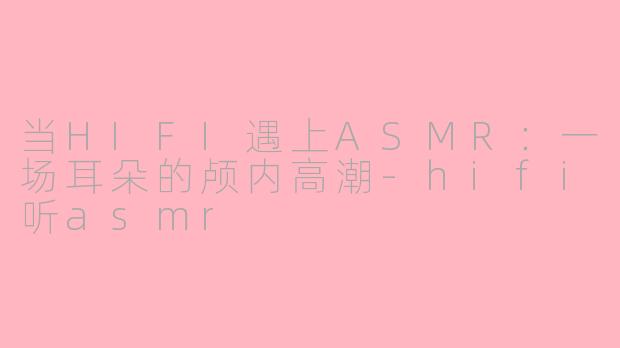 当HIFI遇上ASMR：一场耳朵的颅内高潮-hifi听asmr