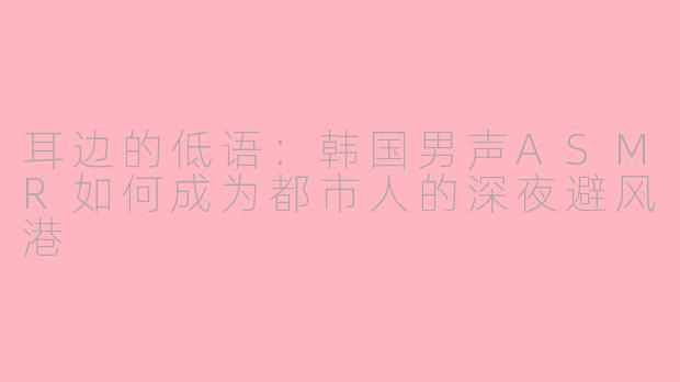 耳边的低语:韩国男声ASMR如何成为都市人的深夜避风港