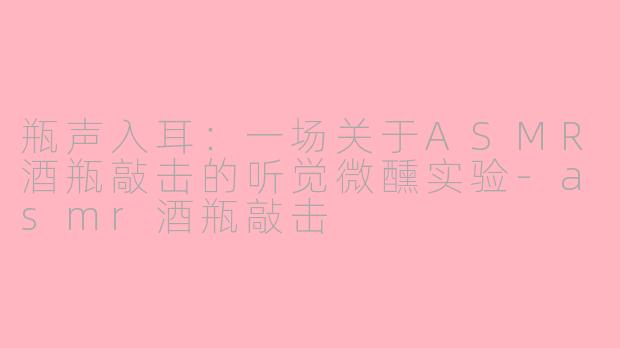瓶声入耳:一场关于ASMR酒瓶敲击的听觉微醺实验-asmr酒瓶敲击