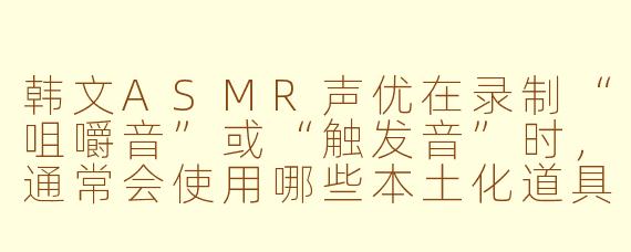 韩文ASMR声优在录制“咀嚼音”或“触发音”时,通常会使用哪些本土化道具或食材,来营造更贴近韩国听众日常的听觉场景?