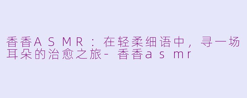 香香ASMR:在轻柔细语中,寻一场耳朵的治愈之旅-香香asmr