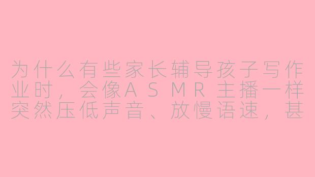 为什么有些家长辅导孩子写作业时，会像ASMR主播一样突然压低声音、放慢语速，甚至对着麦克风（或孩子耳朵）轻声细语？