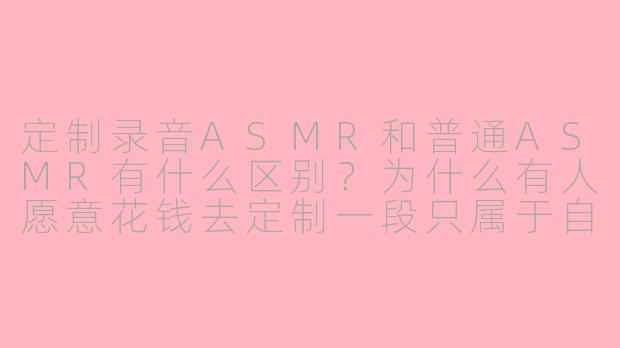定制录音ASMR和普通ASMR有什么区别?为什么有人愿意花钱去定制一段只属于自己的声音内容?
