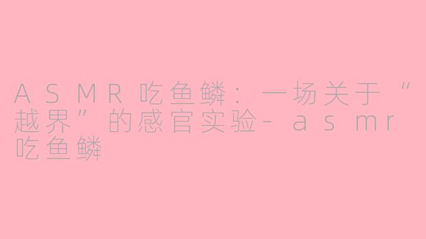 ASMR吃鱼鳞:一场关于“越界”的感官实验-asmr吃鱼鳞