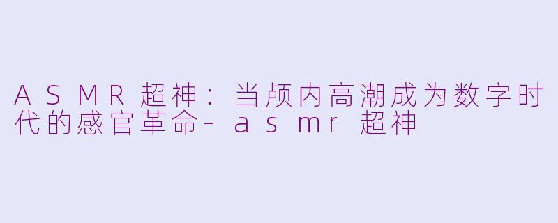 ASMR超神:当颅内高潮成为数字时代的感官革命-asmr超神