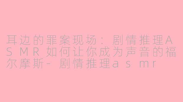 耳边的罪案现场：剧情推理ASMR如何让你成为声音的福尔摩斯-剧情推理asmr