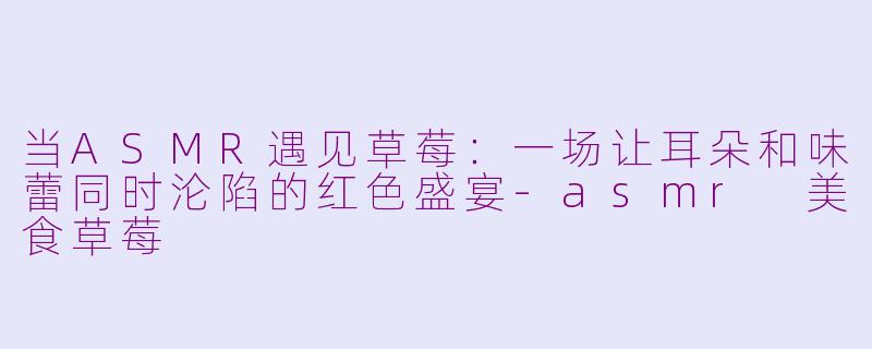 当ASMR遇见草莓:一场让耳朵和味蕾同时沦陷的红色盛宴-asmr 美食草莓