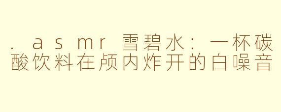 .asmr雪碧水:一杯碳酸饮料在颅内炸开的白噪音