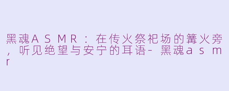 黑魂ASMR:在传火祭祀场的篝火旁,听见绝望与安宁的耳语-黑魂asmr