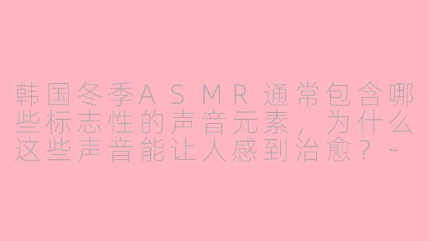 韩国冬季ASMR通常包含哪些标志性的声音元素,为什么这些声音能让人感到治愈?-韩国冬季asmr