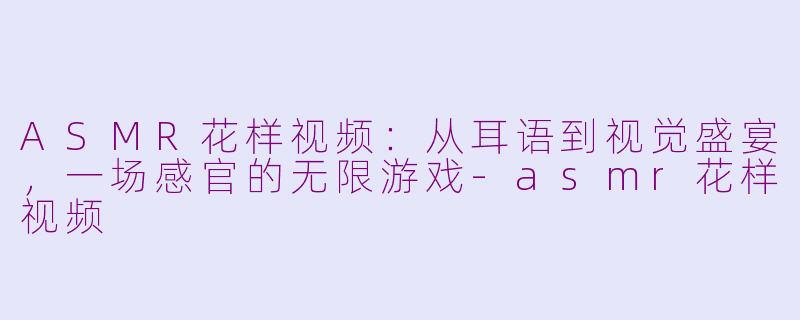 ASMR花样视频:从耳语到视觉盛宴,一场感官的无限游戏-asmr花样视频