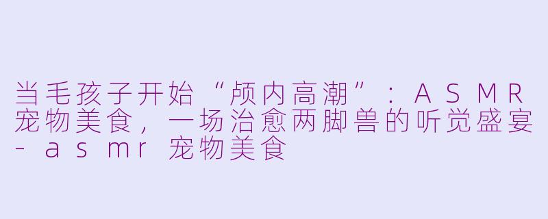 当毛孩子开始“颅内高潮”:ASMR宠物美食,一场治愈两脚兽的听觉盛宴-asmr宠物美食