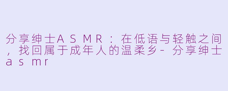 分享绅士ASMR:在低语与轻触之间,找回属于成年人的温柔乡-分享绅士asmr