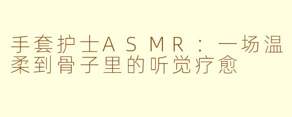 手套护士ASMR:一场温柔到骨子里的听觉疗愈