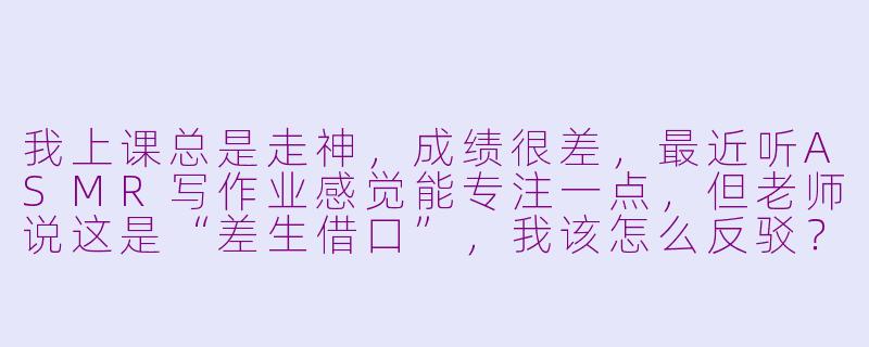 我上课总是走神,成绩很差,最近听ASMR写作业感觉能专注一点,但老师说这是“差生借口”,我该怎么反驳?-asmr上课差生