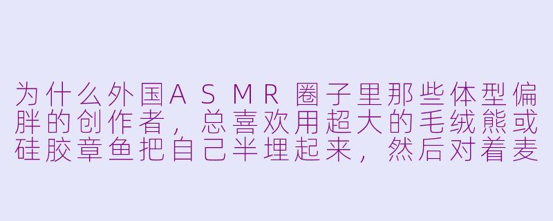 为什么外国ASMR圈子里那些体型偏胖的创作者，总喜欢用超大的毛绒熊或硅胶章鱼把自己半埋起来，然后对着麦克风用气声说“别怕，我在这儿”？-asmr外国胖子