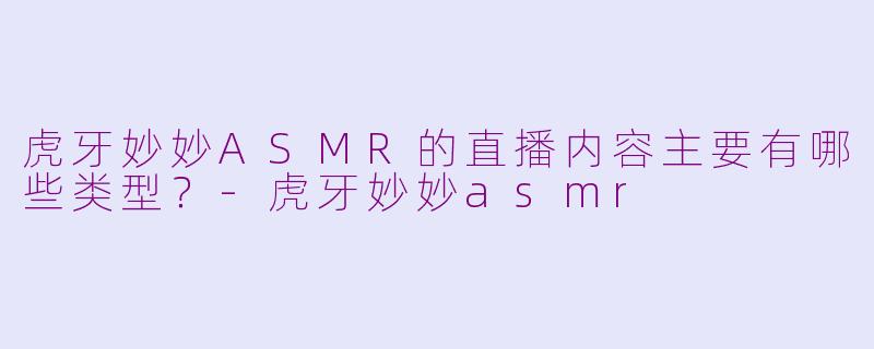 虎牙妙妙ASMR的直播内容主要有哪些类型？-虎牙妙妙asmr