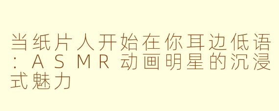 当纸片人开始在你耳边低语：ASMR动画明星的沉浸式魅力