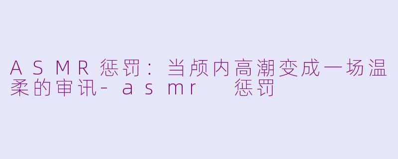 ASMR惩罚:当颅内高潮变成一场温柔的审讯-asmr 惩罚