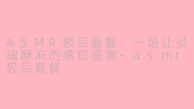 ASMR极品套餐:一场让灵魂酥麻的感官盛宴-asmr极品套餐