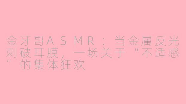 金牙哥ASMR:当金属反光刺破耳膜,一场关于“不适感”的集体狂欢