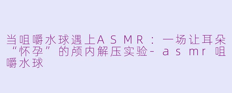 当咀嚼水球遇上ASMR:一场让耳朵“怀孕”的颅内解压实验-asmr咀嚼水球