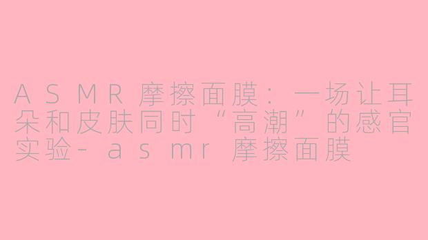 ASMR摩擦面膜：一场让耳朵和皮肤同时“高潮”的感官实验-asmr摩擦面膜