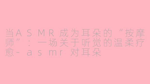 当ASMR成为耳朵的“按摩师”:一场关于听觉的温柔疗愈-asmr对耳朵