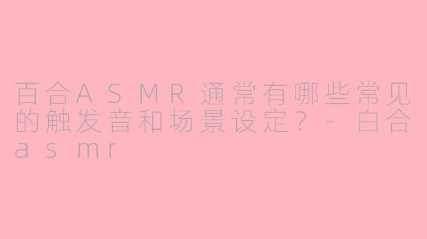 百合ASMR通常有哪些常见的触发音和场景设定？-白合asmr