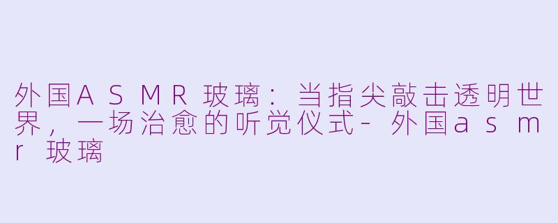 外国ASMR玻璃：当指尖敲击透明世界，一场治愈的听觉仪式-外国asmr玻璃