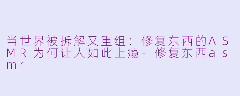 当世界被拆解又重组:修复东西的ASMR为何让人如此上瘾-修复东西asmr